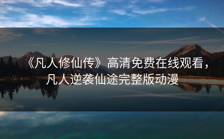 《凡人修仙传》高清免费在线观看，凡人逆袭仙途完整版动漫