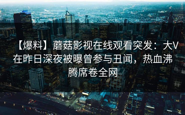 【爆料】蘑菇影视在线观看突发：大V在昨日深夜被曝曾参与丑闻，热血沸腾席卷全网