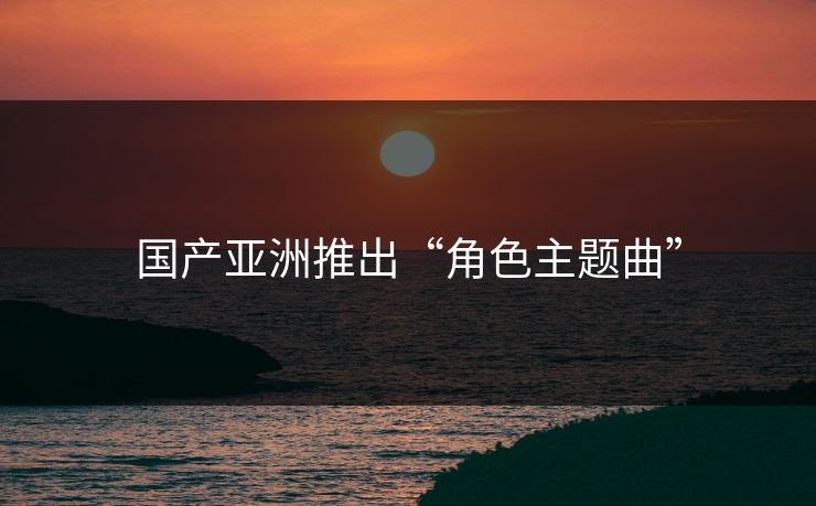 国产亚洲推出“角色主题曲”