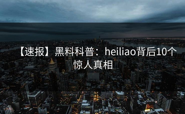 【速报】黑料科普：heiliao背后10个惊人真相