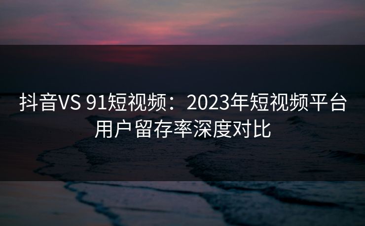 抖音VS 91短视频：2023年短视频平台用户留存率深度对比