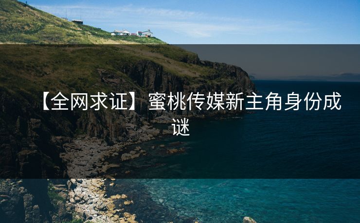 【全网求证】蜜桃传媒新主角身份成谜