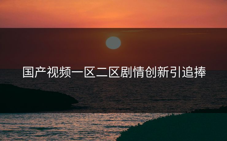 国产视频一区二区剧情创新引追捧 国产视频一区二区剧情创新引追捧