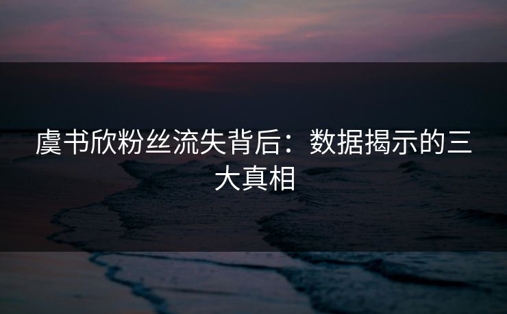 虞书欣粉丝流失背后：数据揭示的三大真相
