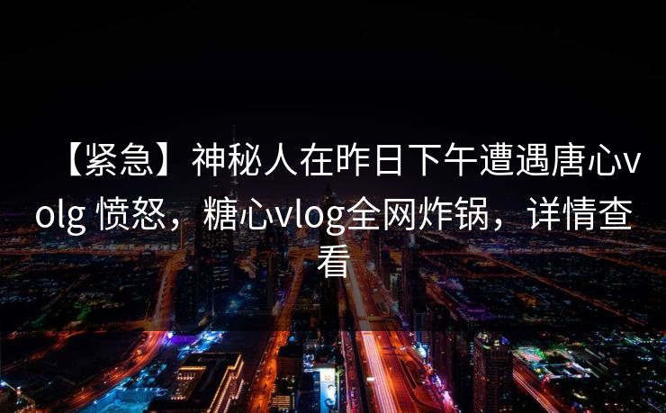 【紧急】神秘人在昨日下午遭遇唐心volg 愤怒，糖心vlog全网炸锅，详情查看
