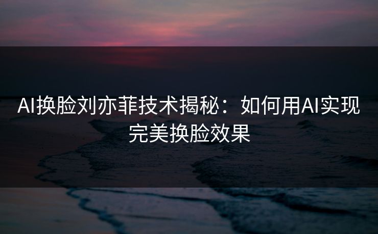 AI换脸刘亦菲技术揭秘:如何用AI实现完美换脸效果 AI换脸刘亦菲技术揭秘:如何用AI实现完美换脸效果
