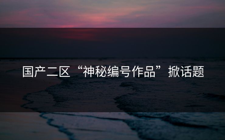 国产二区“神秘编号作品”掀话题 国产二区“神秘编号作品”掀话题