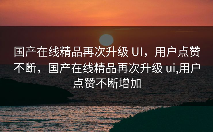 国产在线精品再次升级 UI，用户点赞不断，国产在线精品再次升级 ui,用户点赞不断增加