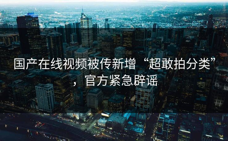 国产在线视频被传新增“超敢拍分类”，官方紧急辟谣