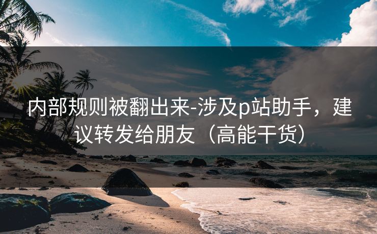 内部规则被翻出来-涉及p站助手，建议转发给朋友（高能干货）
