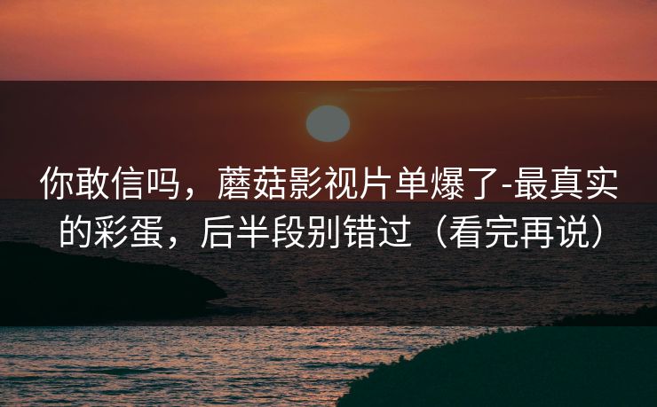 你敢信吗，蘑菇影视片单爆了-最真实的彩蛋，后半段别错过（看完再说）