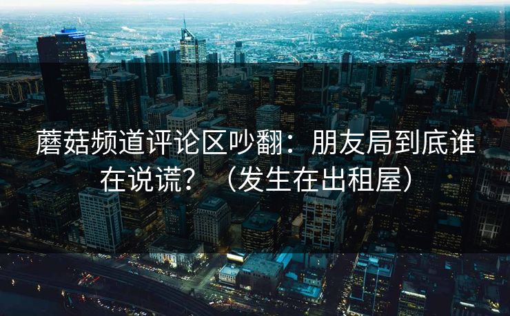 蘑菇频道评论区吵翻：朋友局到底谁在说谎？（发生在出租屋）