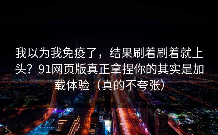 我以为我免疫了，结果刷着刷着就上头？91网页版真正拿捏你的其实是加载体验（真的不夸张）