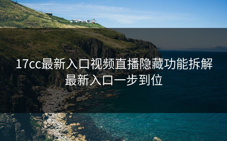 17cc最新入口视频直播隐藏功能拆解最新入口一步到位