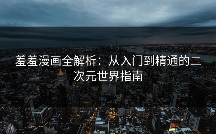 羞羞漫画全解析：从入门到精通的二次元世界指南