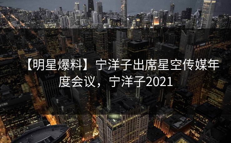 【明星爆料】宁洋子出席星空传媒年度会议，宁洋子2021
