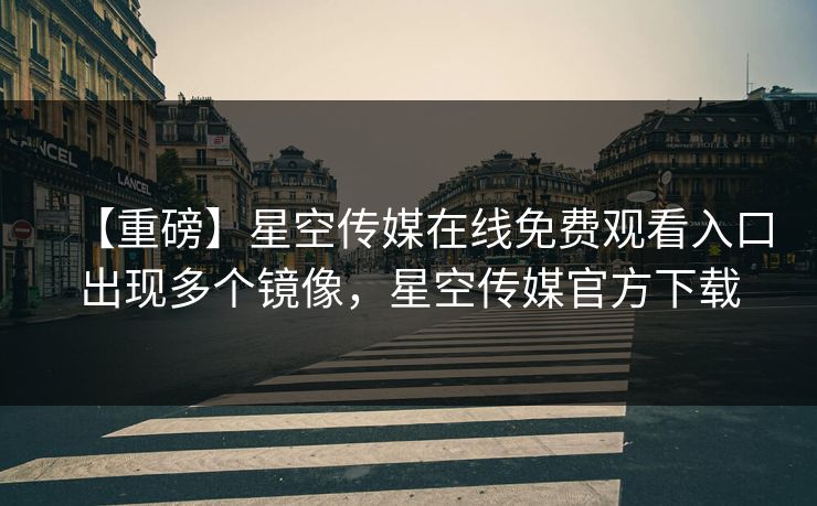 【重磅】星空传媒在线免费观看入口出现多个镜像，星空传媒官方下载