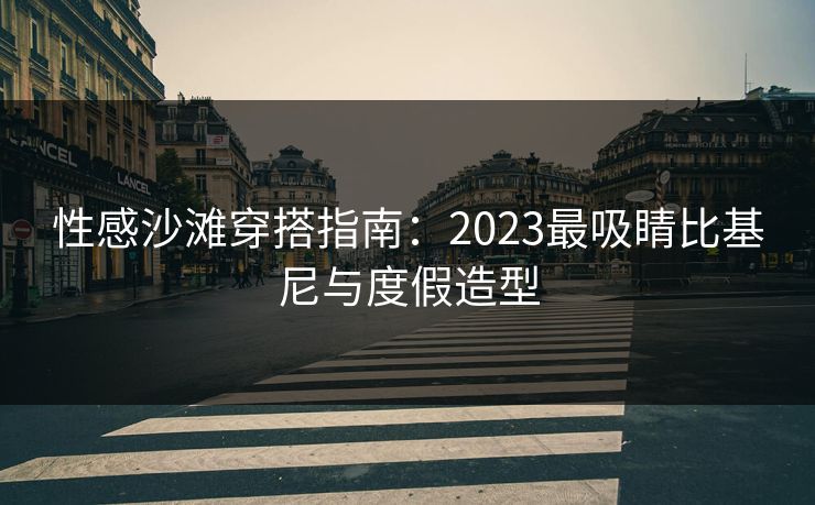 性感沙滩穿搭指南：2023最吸睛比基尼与度假造型