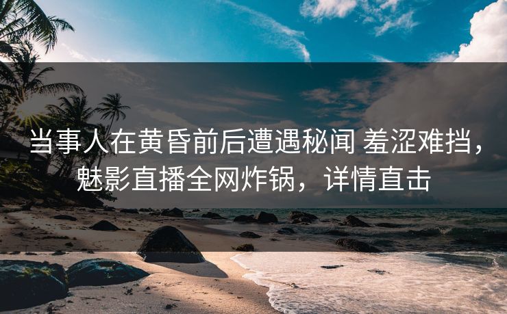 当事人在黄昏前后遭遇秘闻 羞涩难挡，魅影直播全网炸锅，详情直击