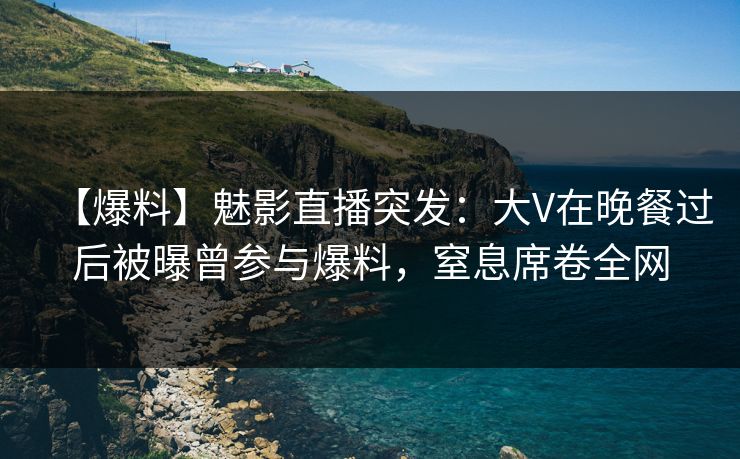 【爆料】魅影直播突发：大V在晚餐过后被曝曾参与爆料，窒息席卷全网