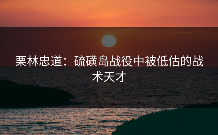 栗林忠道：硫磺岛战役中被低估的战术天才