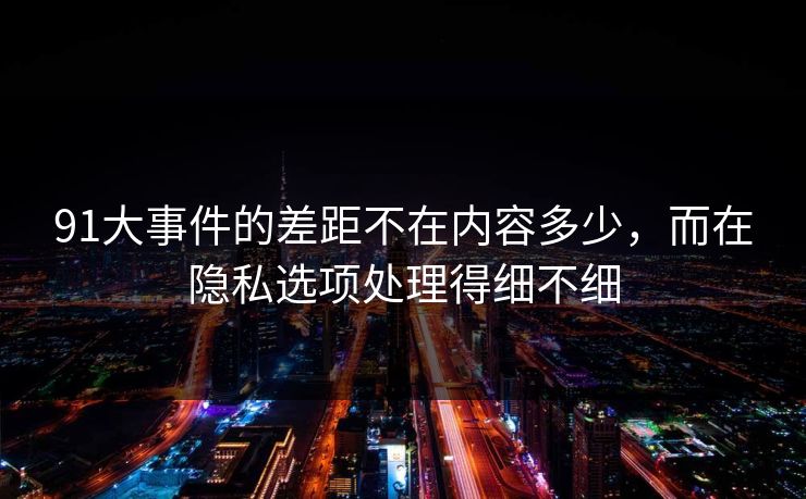 91大事件的差距不在内容多少，而在隐私选项处理得细不细